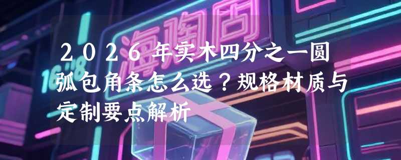 2026年实木四分之一圆弧包角条怎么选？规格材质与定制要点解析
