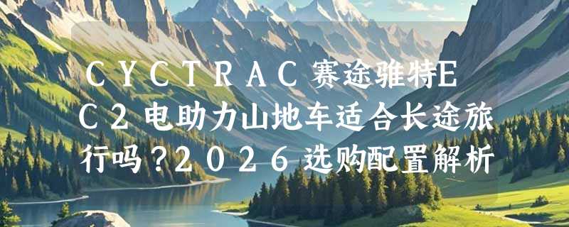 CYCTRAC赛途骓特EC2电助力山地车适合长途旅行吗？2026选购配置解析
