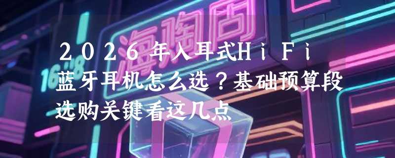 2026年入耳式HiFi蓝牙耳机怎么选？基础预算段选购关键看这几点