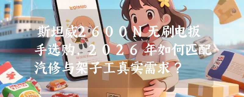 斯坦威2600N无刷电扳手选购，2026年如何匹配汽修与架子工真实需求？