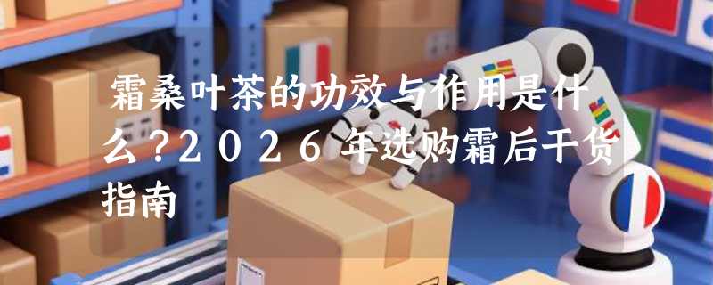 霜桑叶茶的功效与作用是什么？2026年选购霜后干货指南