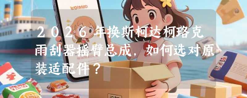 2026年换斯柯达柯珞克雨刮器摇臂总成，如何选对原装适配件？