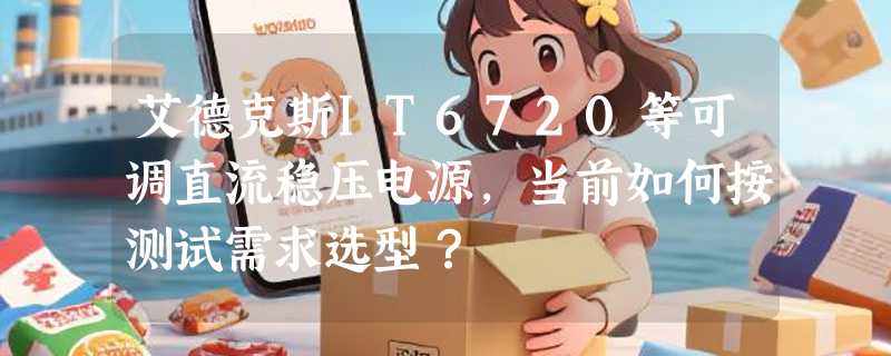 艾德克斯IT6720等可调直流稳压电源，当前如何按测试需求选型？