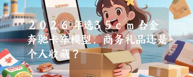 2026年选35cm合金奔驰卡车模型，商务礼品还是个人收藏？