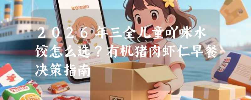 2026年三全儿童吖咪水饺怎么选？有机猪肉虾仁早餐决策指南