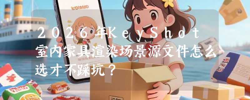 2026年KeyShot室内家具渲染场景源文件怎么选才不踩坑？