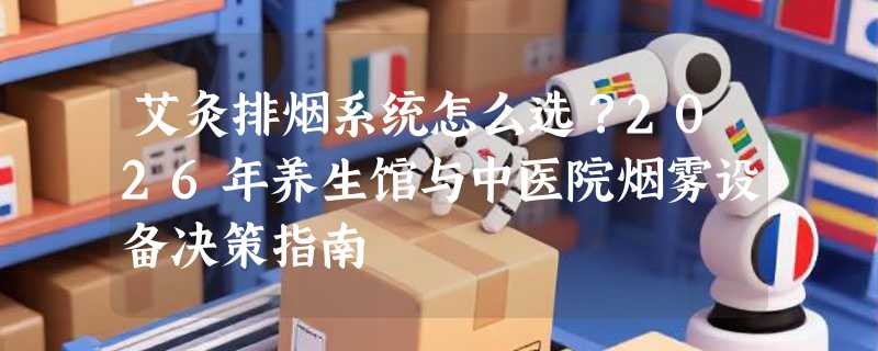 艾灸排烟系统怎么选？2026年养生馆与中医院烟雾设备决策指南