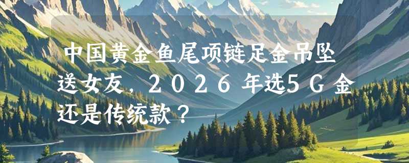 中国黄金鱼尾项链足金吊坠送女友，2026年选5G金还是传统款？