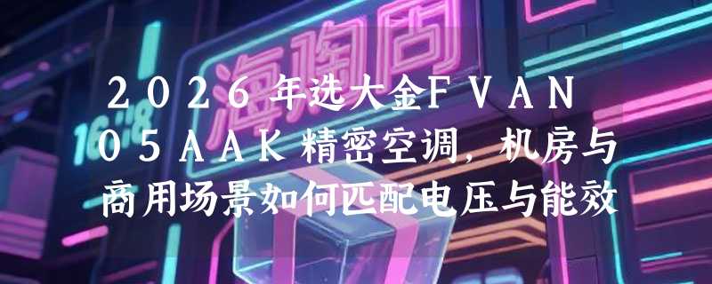 2026年选大金FVAN05AAK精密空调，机房与商用场景如何匹配电压与能效？