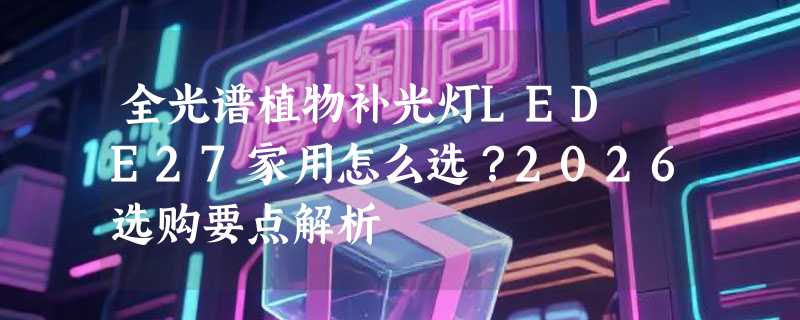 全光谱植物补光灯LED E27家用怎么选？2026选购要点解析