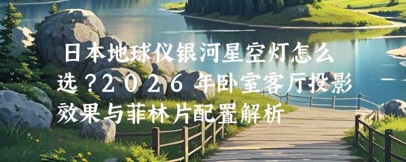 日本地球仪银河星空灯怎么选？2026年卧室客厅投影效果与菲林片配置解析