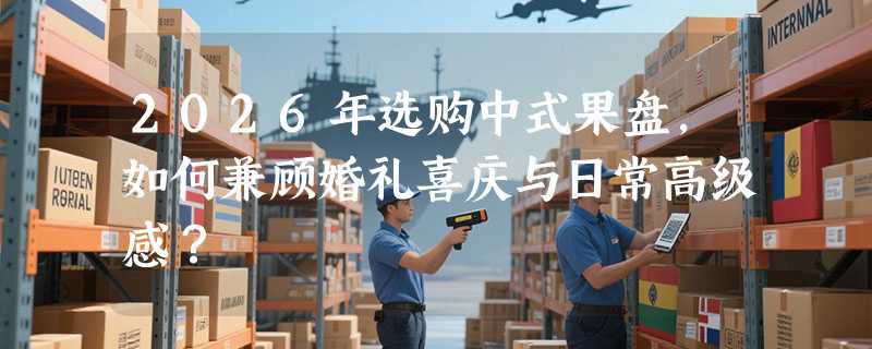 2026年选购中式果盘，如何兼顾婚礼喜庆与日常高级感？