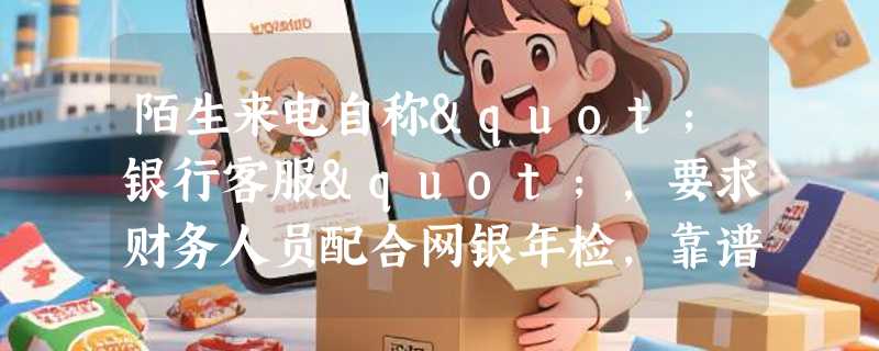 陌生来电自称"银行客服"，要求财务人员配合网银年检，靠谱吗？