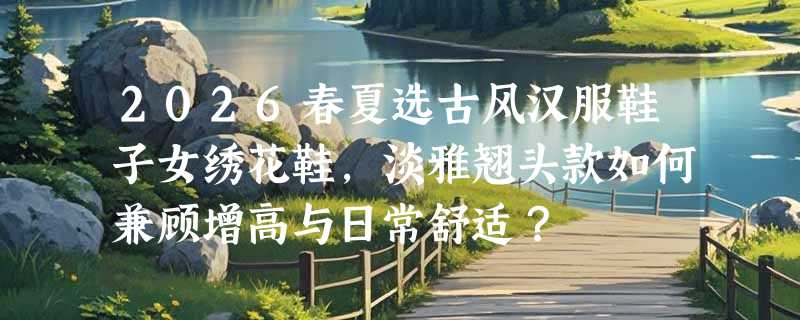 2026春夏选古风汉服鞋子女绣花鞋，淡雅翘头款如何兼顾增高与日常舒适？