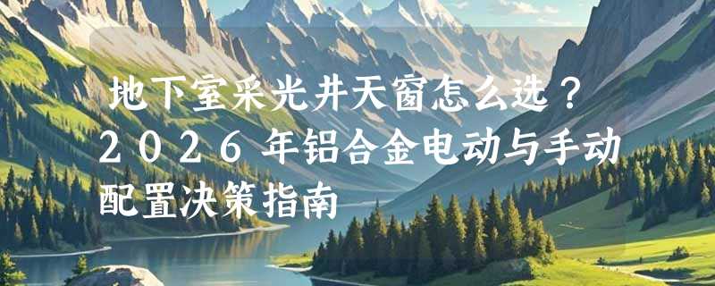 地下室采光井天窗怎么选？2026年铝合金电动与手动配置决策指南