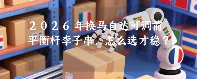 2026年换马自达可调前平衡杆李子串，怎么选才稳？