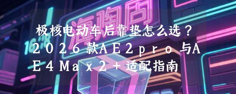 极核电动车后靠垫怎么选？2026款AE2pro与AE4Max2+适配指南