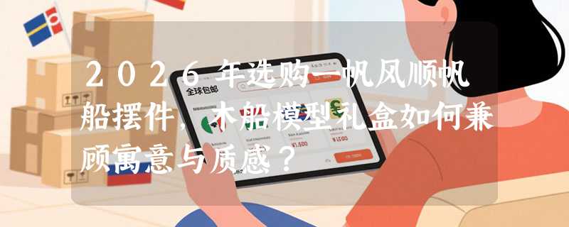 2026年选购一帆风顺帆船摆件，木船模型礼盒如何兼顾寓意与质感？