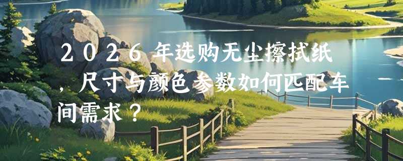 2026年选购无尘擦拭纸，尺寸与颜色参数如何匹配车间需求？