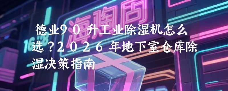 德业90升工业除湿机怎么选？2026年地下室仓库除湿决策指南