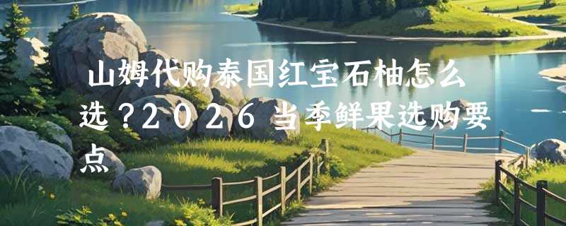 山姆代购泰国红宝石柚怎么选？2026当季鲜果选购要点