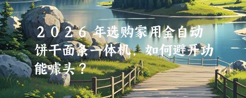 2026年选购家用全自动饼干面条一体机，如何避开功能噱头？