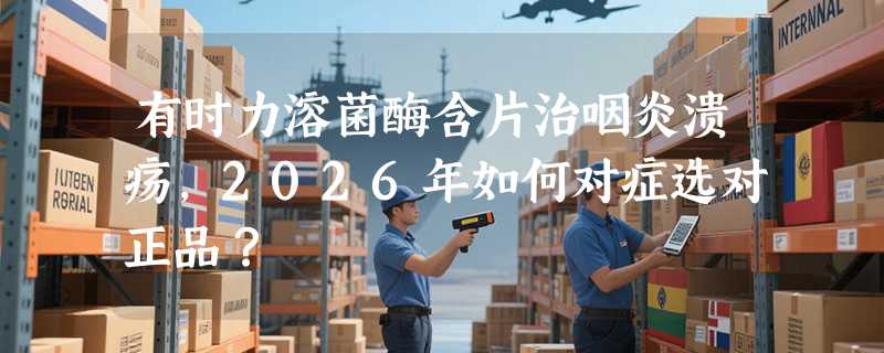 有时力溶菌酶含片治咽炎溃疡，2026年如何对症选对正品？