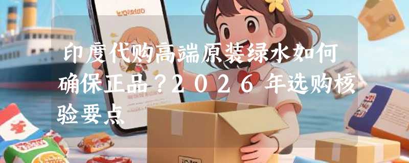 印度代购高端原装绿水如何确保正品？2026年选购核验要点