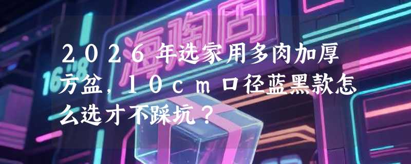 2026年选家用多肉加厚方盆，10cm口径蓝黑款怎么选才不踩坑？