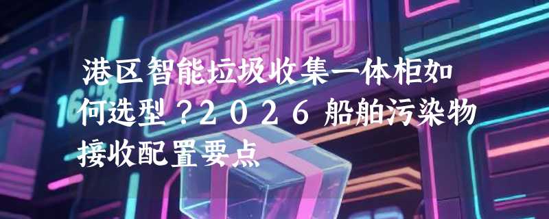 港区智能垃圾收集一体柜如何选型？2026船舶污染物接收配置要点