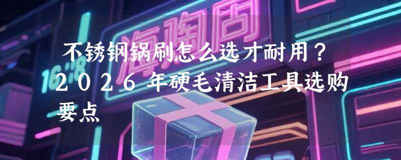 不锈钢锅刷怎么选才耐用？2026年硬毛清洁工具选购要点