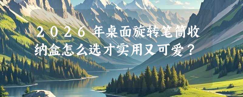 2026年桌面旋转笔筒收纳盒怎么选才实用又可爱？