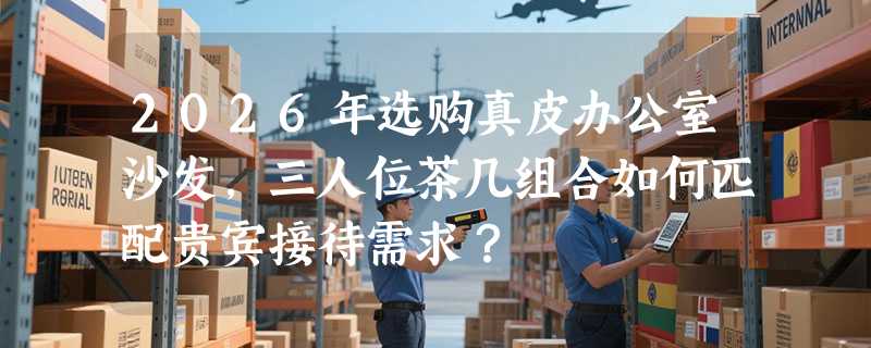 2026年选购真皮办公室沙发，三人位茶几组合如何匹配贵宾接待需求？