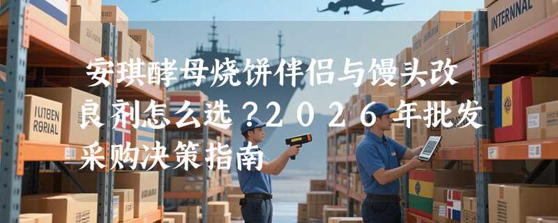 安琪酵母烧饼伴侣与馒头改良剂怎么选？2026年批发采购决策指南