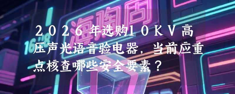 2026年选购10KV高压声光语音验电器，当前应重点核查哪些安全要素？