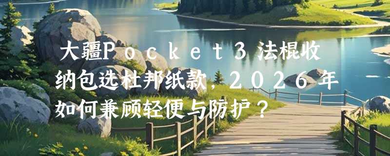 大疆Pocket3法棍收纳包选杜邦纸款，2026年如何兼顾轻便与防护？