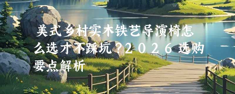 美式乡村实木铁艺导演椅怎么选才不踩坑？2026选购要点解析
