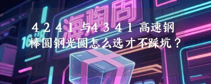 4241与4341高速钢棒圆钢光圆怎么选才不踩坑？