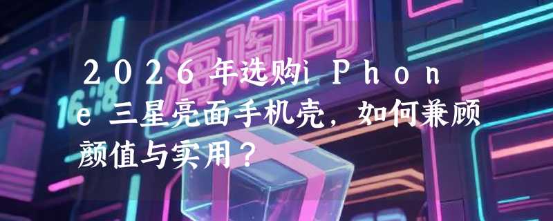 2026年选购iPhone三星亮面手机壳，如何兼顾颜值与实用？