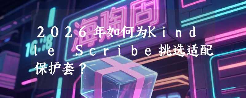 2026年如何为Kindle Scribe挑选适配保护套？