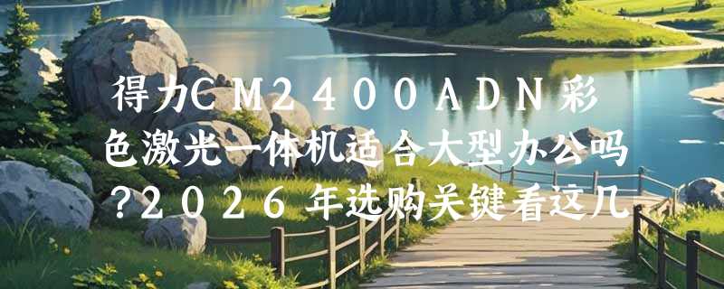 得力CM2400ADN彩色激光一体机适合大型办公吗？2026年选购关键看这几点