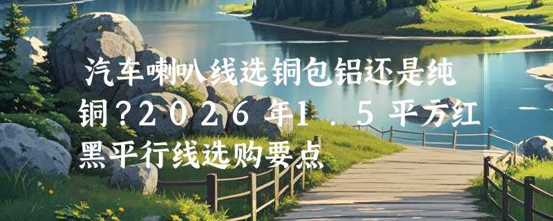 汽车喇叭线选铜包铝还是纯铜？2026年1.5平方红黑平行线选购要点