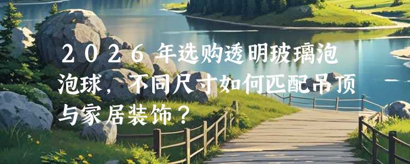 2026年选购透明玻璃泡泡球，不同尺寸如何匹配吊顶与家居装饰？