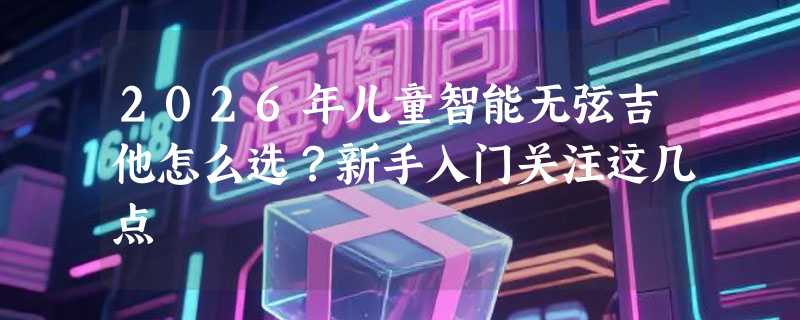 2026年儿童智能无弦吉他怎么选？新手入门关注这几点