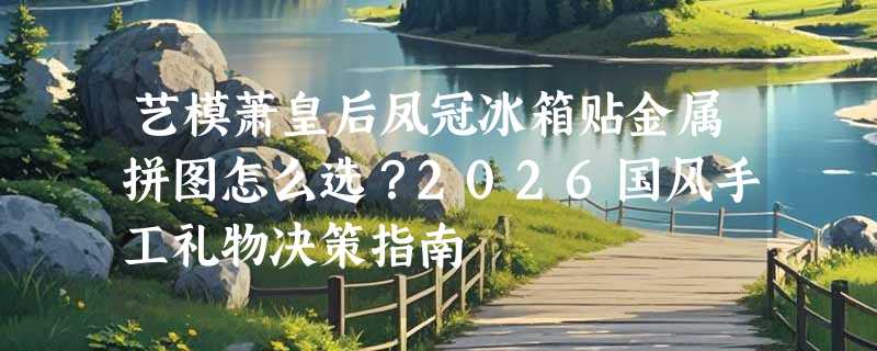 艺模萧皇后凤冠冰箱贴金属拼图怎么选？2026国风手工礼物决策指南