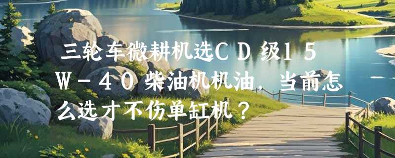 三轮车微耕机选CD级15W-40柴油机机油，当前怎么选才不伤单缸机？