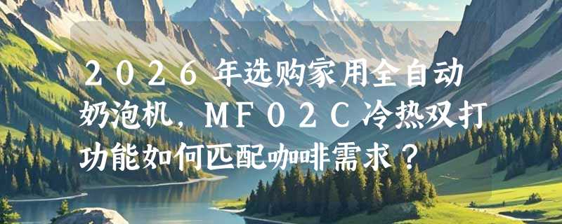 2026年选购家用全自动奶泡机，MF02C冷热双打功能如何匹配咖啡需求？