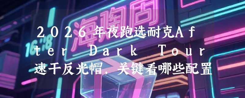 2026年夜跑选耐克After Dark Tour速干反光帽，关键看哪些配置？
