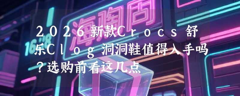 2026新款Crocs舒乐Clog洞洞鞋值得入手吗？选购前看这几点