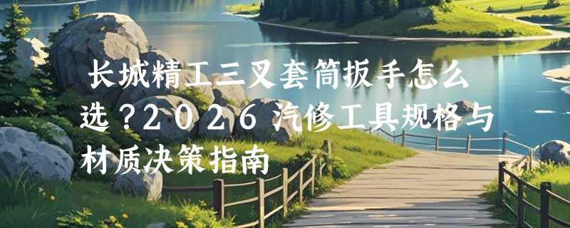 长城精工三叉套筒扳手怎么选？2026汽修工具规格与材质决策指南